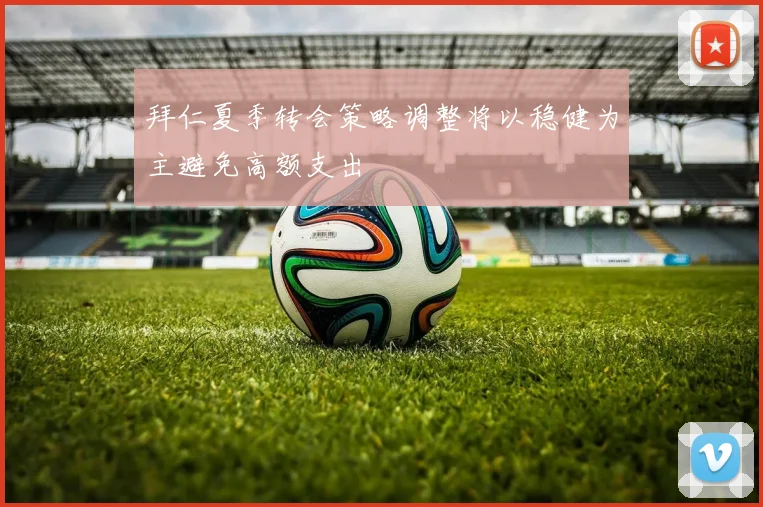 拜仁夏季转会策略调整将以稳健为主避免高额支出
