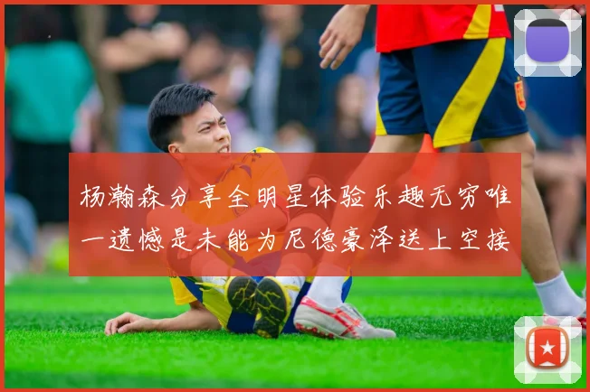 杨瀚森分享全明星体验乐趣无穷唯一遗憾是未能为尼德豪泽送上空接助攻