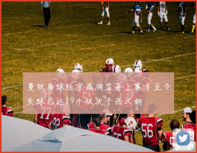 曼联角球防守漏洞显著上赛季至今失球已达19个仅次于西汉姆