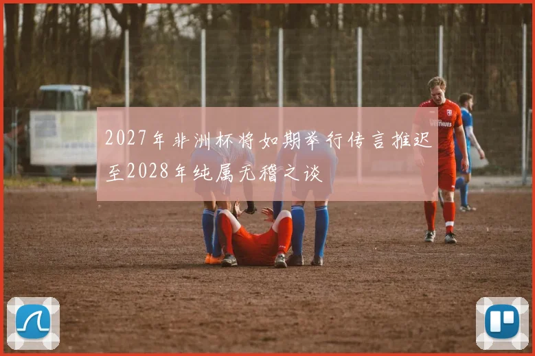 2027年非洲杯将如期举行传言推迟至2028年纯属无稽之谈