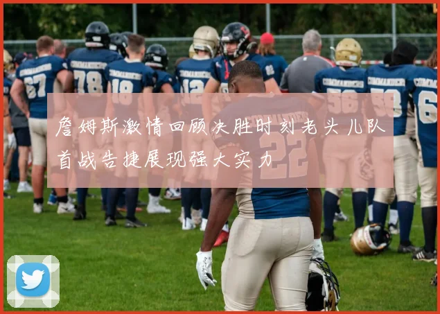 詹姆斯激情回顾决胜时刻老头儿队首战告捷展现强大实力