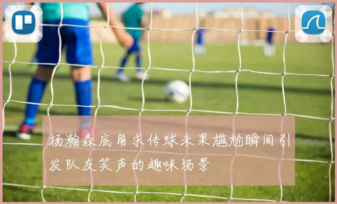 杨瀚森底角求传球未果尴尬瞬间引发队友笑声的趣味场景