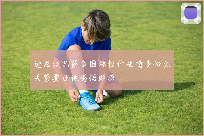 迪尼谈巴萨氛围称拉什福德身份无关紧要让他感悟颇深