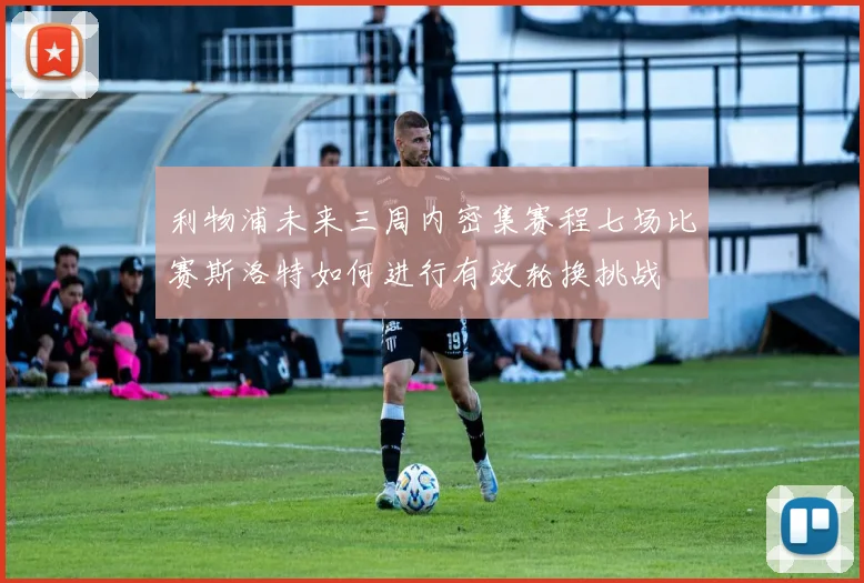 利物浦未来三周内密集赛程七场比赛斯洛特如何进行有效轮换挑战